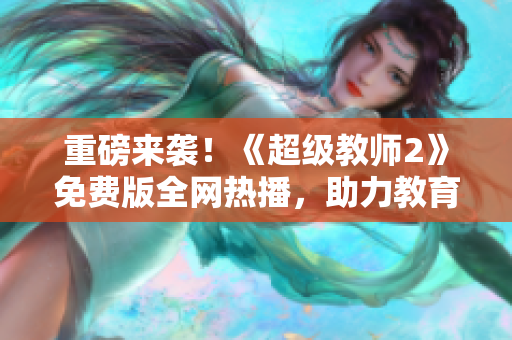 重磅来袭！《超级教师2》免费版全网热播，助力教育变革