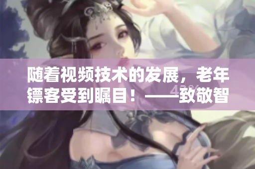 随着视频技术的发展，老年镖客受到瞩目！——致敬智慧与勇气