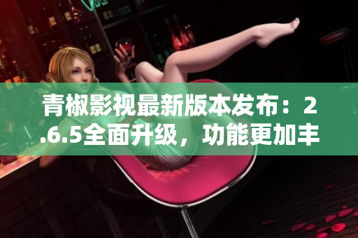 青椒影视最新版本发布：2.6.5全面升级，功能更加丰富