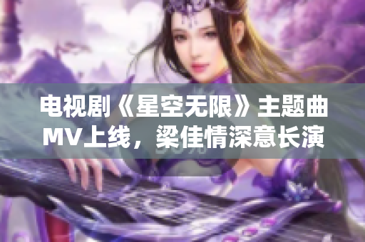 电视剧《星空无限》主题曲MV上线，梁佳情深意长演绎另一番滋味！