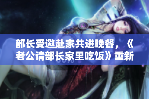 部长受邀赴家共进晚餐，《老公请部长家里吃饭》重新定义身份