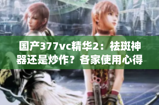 国产377vc精华2：祛斑神器还是炒作？各家使用心得揭秘(1)
