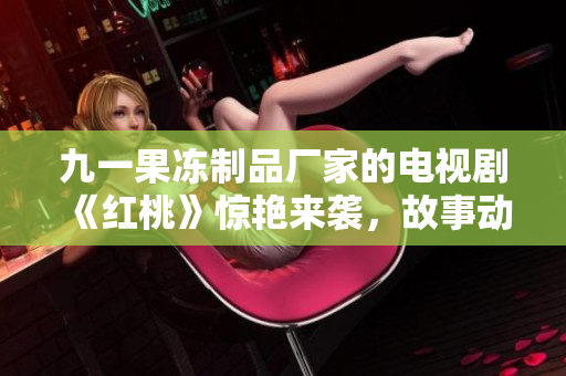 九一果冻制品厂家的电视剧《红桃》惊艳来袭，故事动人心弦！