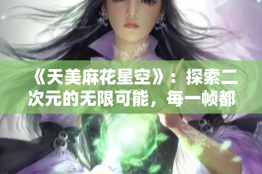 《天美麻花星空》：探索二次元的无限可能，每一帧都是艺术品！