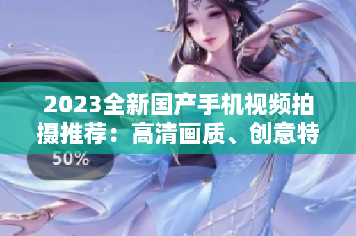 2023全新国产手机视频拍摄推荐：高清画质、创意特效一应俱全