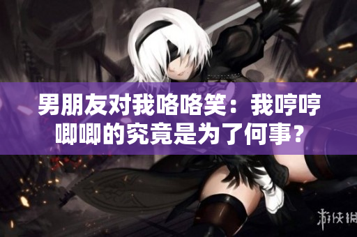 男朋友对我咯咯笑：我哼哼唧唧的究竟是为了何事？
