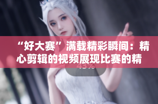 “好大赛”满载精彩瞬间：精心剪辑的视频展现比赛的精彩与情感