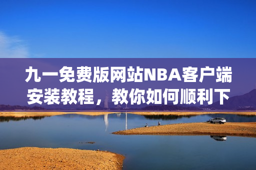 九一免费版网站NBA客户端安装教程，教你如何顺利下载并安装(1)