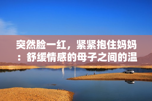 突然脸一红，紧紧抱住妈妈：舒缓情感的母子之间的温馨时刻