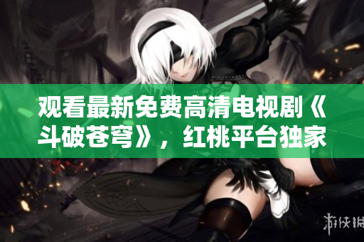 观看最新免费高清电视剧《斗破苍穹》，红桃平台独家播放