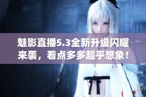 魅影直播5.3全新升级闪耀来袭，看点多多超乎想象！(1)