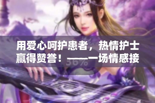 用爱心呵护患者，热情护士赢得赞誉！——一场情感接力的温馨故事