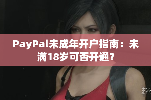 PayPal未成年开户指南：未满18岁可否开通？