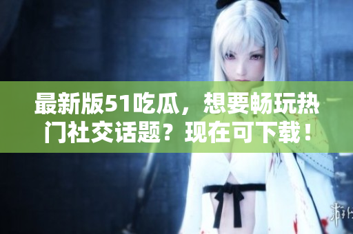 最新版51吃瓜，想要畅玩热门社交话题？现在可下载！