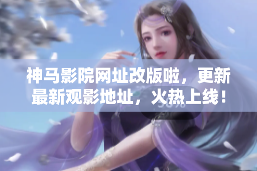 神马影院网址改版啦，更新最新观影地址，火热上线！