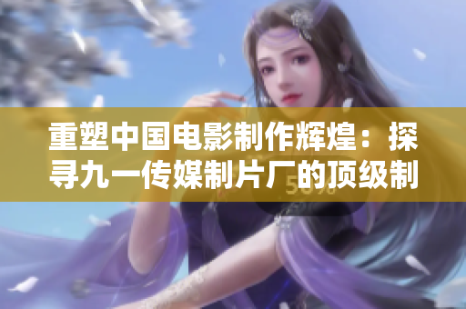 重塑中国电影制作辉煌：探寻九一传媒制片厂的顶级制作水平