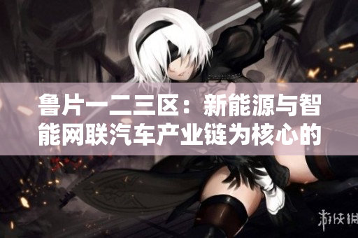 鲁片一二三区：新能源与智能网联汽车产业链为核心的开发区