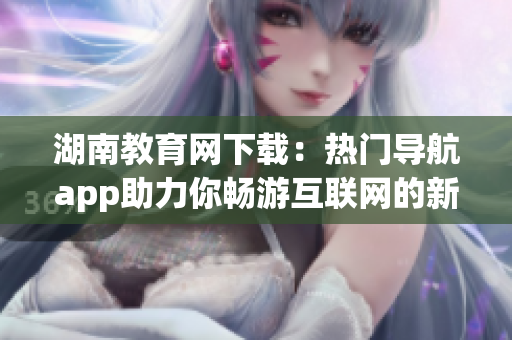 湖南教育网下载：热门导航app助力你畅游互联网的新选择(1)
