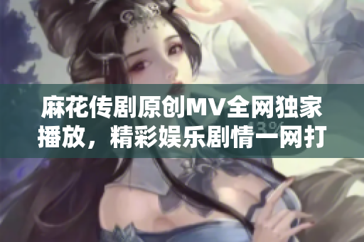 麻花传剧原创MV全网独家播放，精彩娱乐剧情一网打尽