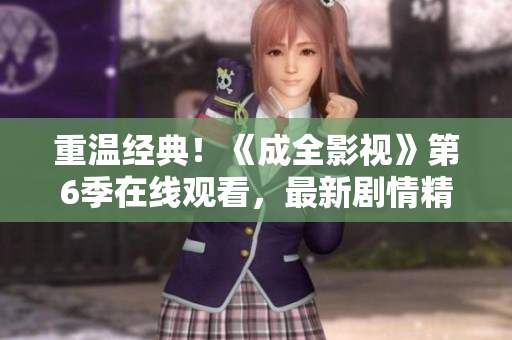 重温经典！《成全影视》第6季在线观看，最新剧情精彩不容错过！