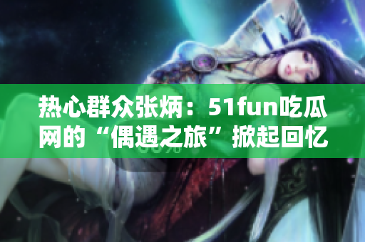 热心群众张炳：51fun吃瓜网的“偶遇之旅”掀起回忆浪潮