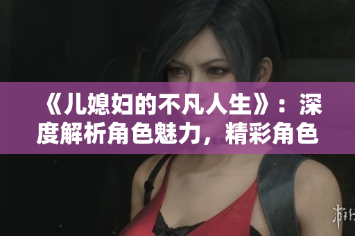 《儿媳妇的不凡人生》：深度解析角色魅力，精彩角色介绍全揭秘