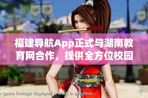 福建导航App正式与湖南教育网合作，提供全方位校园导航服务(1)