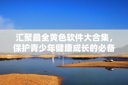 汇聚最全黄色软件大合集，保护青少年健康成长的必备指南