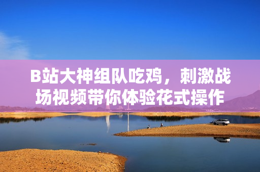 B站大神组队吃鸡，刺激战场视频带你体验花式操作