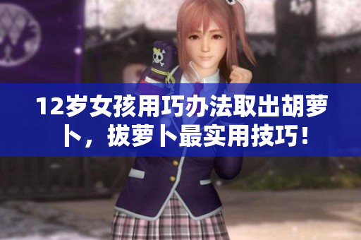 12岁女孩用巧办法取出胡萝卜，拔萝卜最实用技巧！