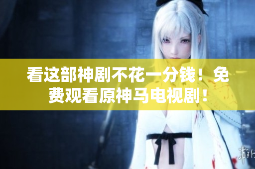 看这部神剧不花一分钱！免费观看原神马电视剧！