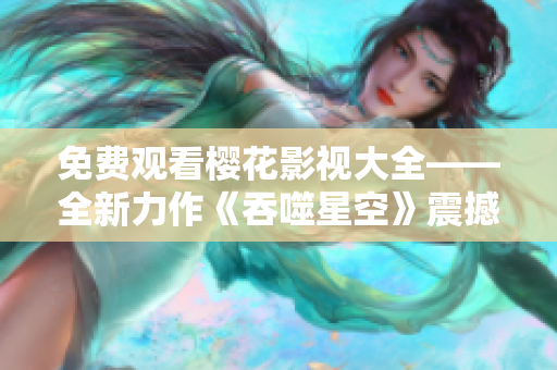免费观看樱花影视大全——全新力作《吞噬星空》震撼上线