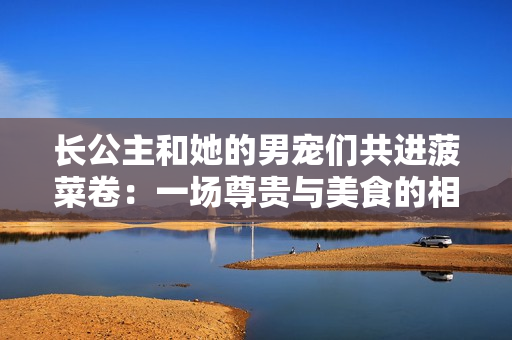 长公主和她的男宠们共进菠菜卷：一场尊贵与美食的相约