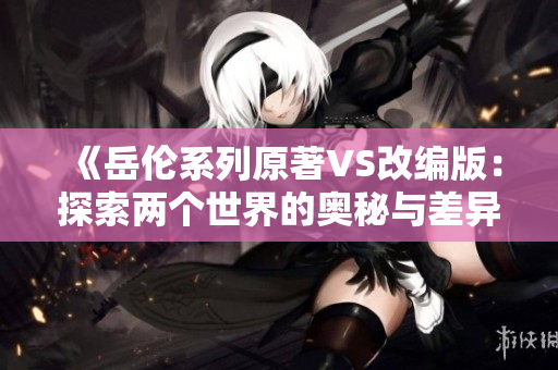 《岳伦系列原著VS改编版：探索两个世界的奥秘与差异》