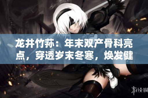 龙井竹荪：年末双产骨科亮点，穿透岁末冬寒，焕发健康动力！