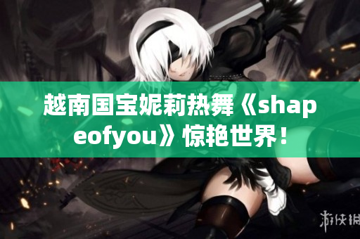 越南国宝妮莉热舞《shapeofyou》惊艳世界！