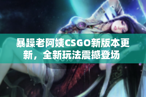 暴躁老阿姨CSGO新版本更新，全新玩法震撼登场 