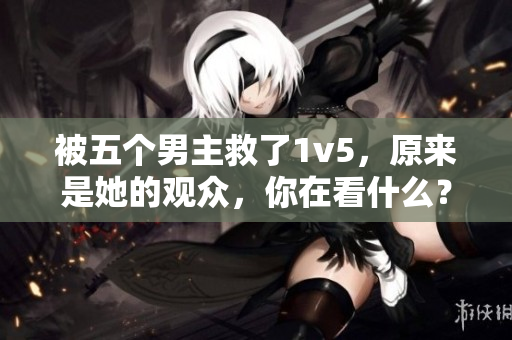 被五个男主救了1v5，原来是她的观众，你在看什么？