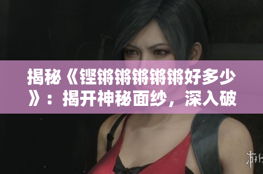 揭秘《铿锵锵锵锵锵好多少》：揭开神秘面纱，深入破解其内涵