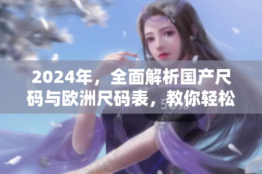 2024年,全面解析国产尺码与欧洲尺码表,教你轻松选购合适尺码 2024年,全面解析国产尺码与欧洲尺码表,教你轻松选购合适尺码
