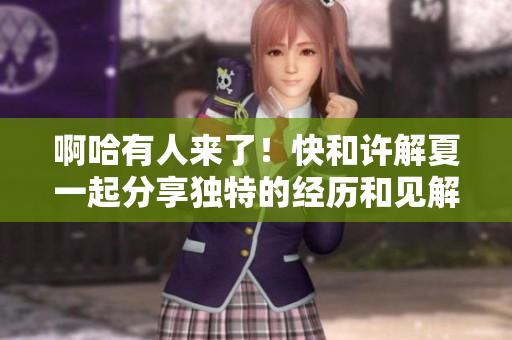 啊哈有人来了！快和许解夏一起分享独特的经历和见解!