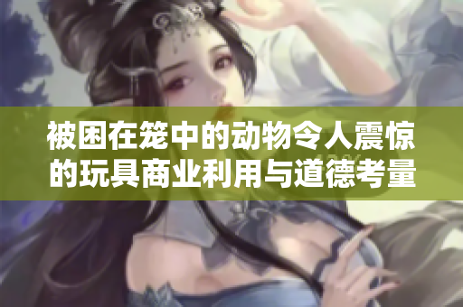 被困在笼中的动物令人震惊的玩具商业利用与道德考量