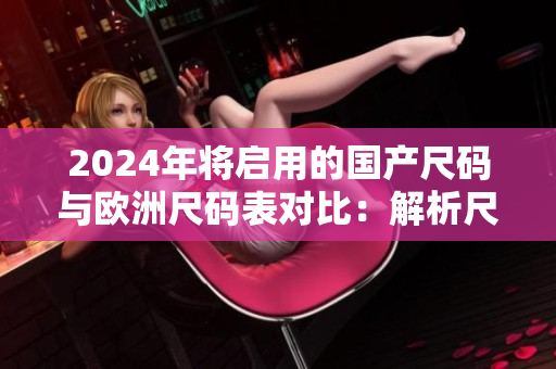 2024年将启用的国产尺码与欧洲尺码表对比:解析尺码转换与购物指南 2024年将启用的国产尺码与欧洲尺码表对比:解析尺码转换与购物指南