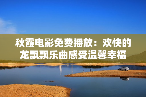秋霞电影免费播放:欢快的龙飘飘乐曲感受温馨幸福 秋霞电影免费播放:欢快的龙飘飘乐曲感受温馨幸福