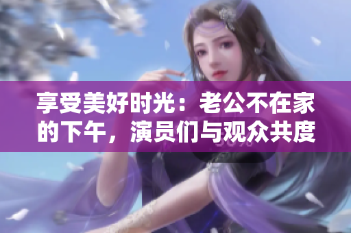 享受美好时光：老公不在家的下午，演员们与观众共度惬意时光