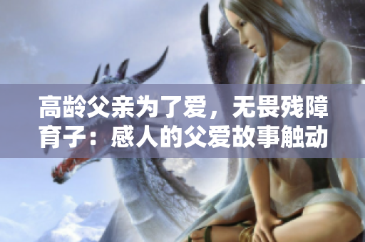 高龄父亲为了爱，无畏残障育子：感人的父爱故事触动万人心灵