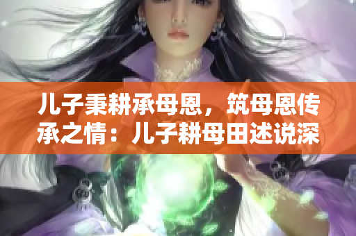 儿子秉耕承母恩，筑母恩传承之情：儿子耕母田述说深情