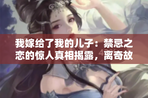 我嫁给了我的儿子：禁忌之恋的惊人真相揭露，离奇故事全揭秘 