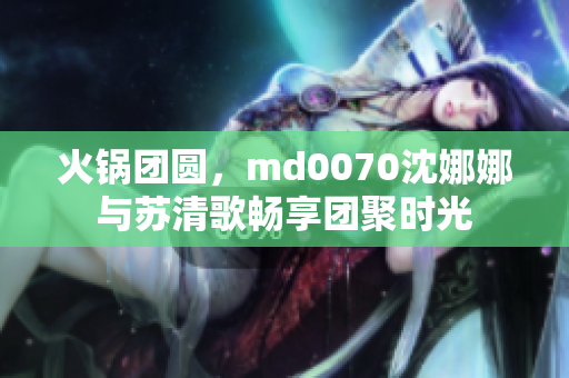 火锅团圆，md0070沈娜娜与苏清歌畅享团聚时光