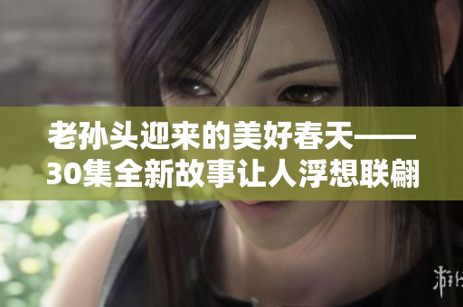 老孙头迎来的美好春天——30集全新故事让人浮想联翩